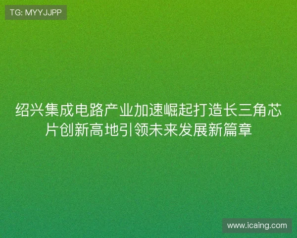 绍兴集成电路产业加速崛起打造长三角芯片创新高地引领未来发展新篇章